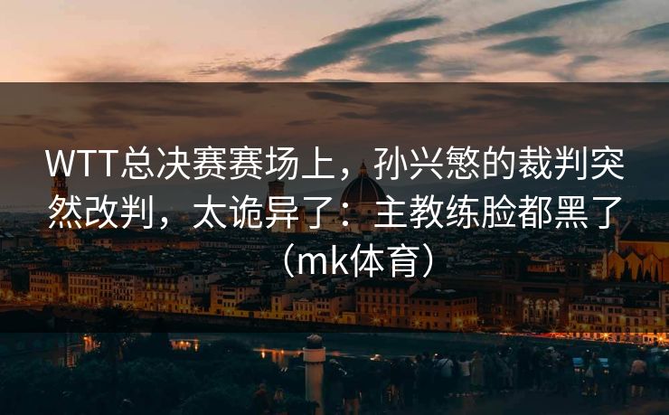 WTT总决赛赛场上，孙兴慜的裁判突然改判，太诡异了：主教练脸都黑了（mk体育）