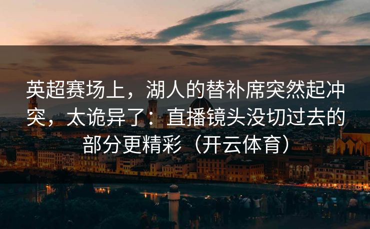 英超赛场上，湖人的替补席突然起冲突，太诡异了：直播镜头没切过去的部分更精彩（开云体育）