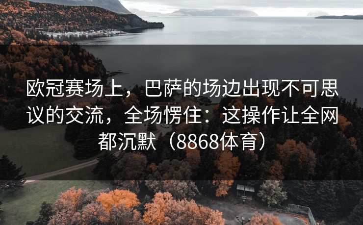 欧冠赛场上，巴萨的场边出现不可思议的交流，全场愣住：这操作让全网都沉默（8868体育）