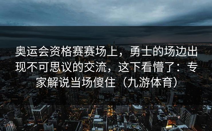 奥运会资格赛赛场上，勇士的场边出现不可思议的交流，这下看懵了：专家解说当场傻住（九游体育）