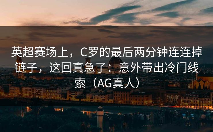 英超赛场上，C罗的最后两分钟连连掉链子，这回真急了：意外带出冷门线索（AG真人）
