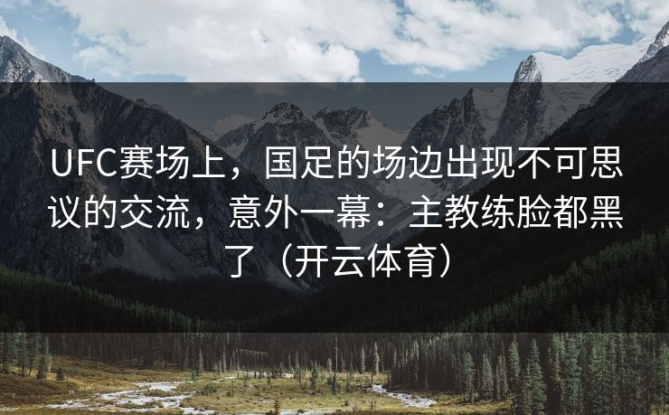 UFC赛场上，国足的场边出现不可思议的交流，意外一幕：主教练脸都黑了（开云体育）