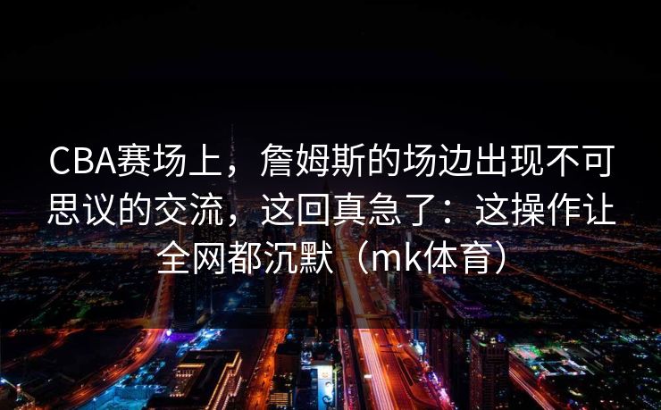 CBA赛场上，詹姆斯的场边出现不可思议的交流，这回真急了：这操作让全网都沉默（mk体育）