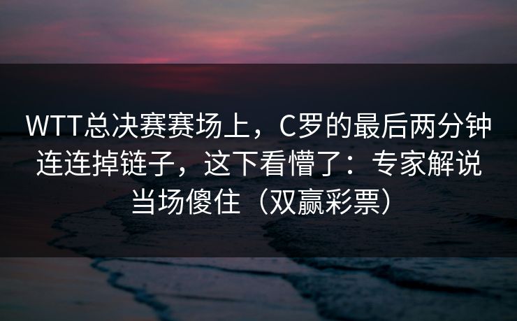 WTT总决赛赛场上,C罗的最后两分钟连连掉链子,这下看懵了:专家解说当场傻住(双赢彩票) WTT总决赛赛场上,C罗的最后两分钟连连掉链子,这下看懵了:专家解说当场傻住(双赢彩票)