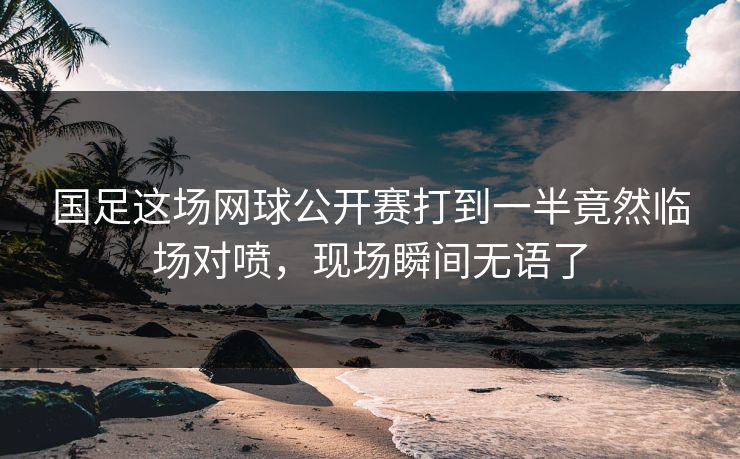 国足这场网球公开赛打到一半竟然临场对喷，现场瞬间无语了