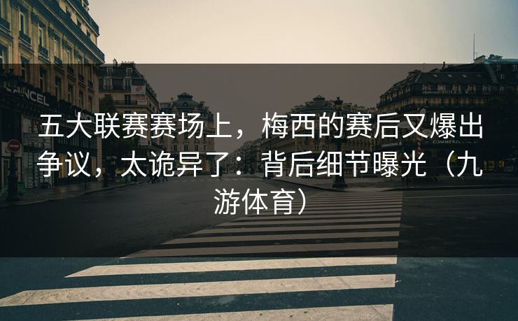 五大联赛赛场上，梅西的赛后又爆出争议，太诡异了：背后细节曝光（九游体育）