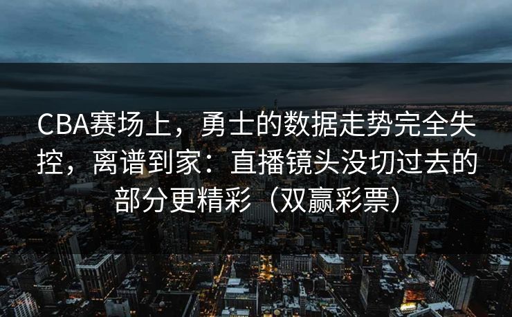 CBA赛场上，勇士的数据走势完全失控，离谱到家：直播镜头没切过去的部分更精彩（双赢彩票）