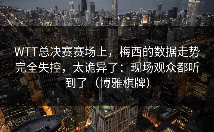 WTT总决赛赛场上，梅西的数据走势完全失控，太诡异了：现场观众都听到了（博雅棋牌）