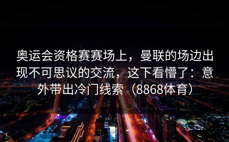 奥运会资格赛赛场上，曼联的场边出现不可思议的交流，这下看懵了：意外带出冷门线索（8868体育）