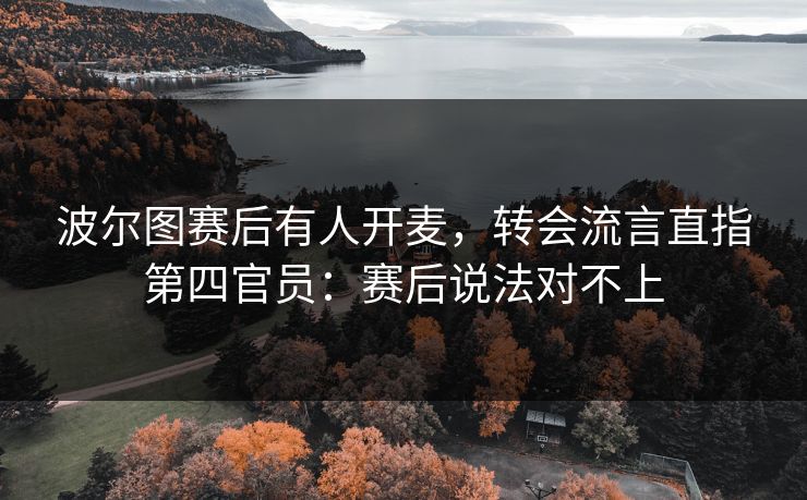 波尔图赛后有人开麦，转会流言直指第四官员：赛后说法对不上