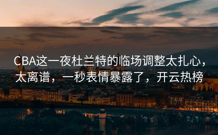 CBA这一夜杜兰特的临场调整太扎心，太离谱，一秒表情暴露了，开云热榜