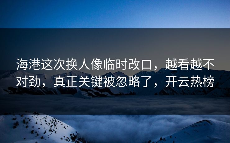 海港这次换人像临时改口，越看越不对劲，真正关键被忽略了，开云热榜